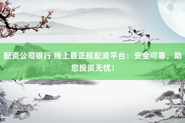 配资公司银行 线上最正规配资平台：安全可靠，助您投资无忧！