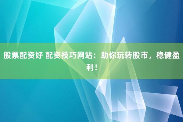 股票配资好 配资技巧网站：助你玩转股市，稳健盈利！