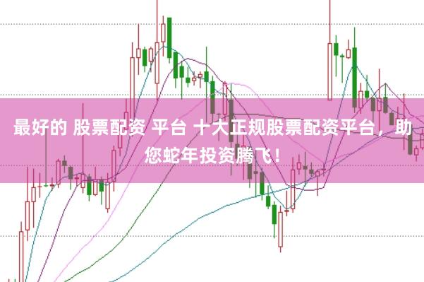 最好的 股票配资 平台 十大正规股票配资平台，助您蛇年投资腾飞！