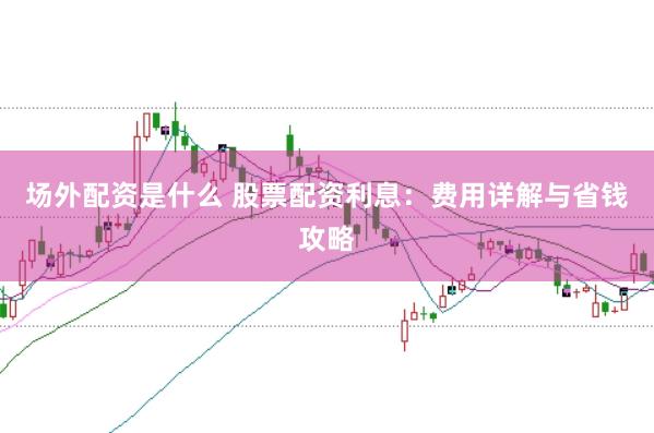 场外配资是什么 股票配资利息：费用详解与省钱攻略