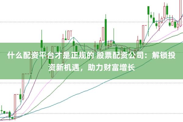 什么配资平台才是正规的 股票配资公司：解锁投资新机遇，助力财富增长