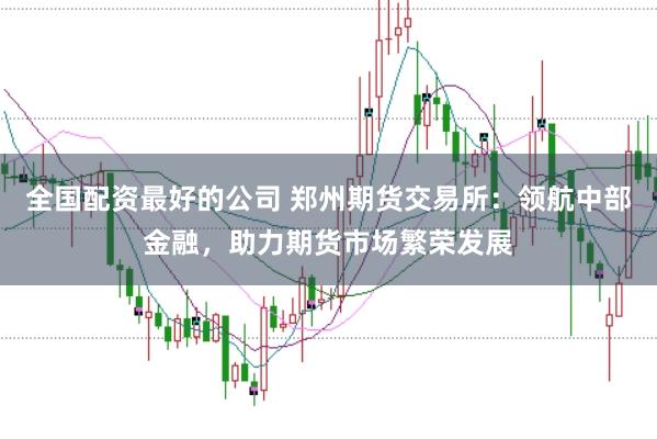 全国配资最好的公司 郑州期货交易所：领航中部金融，助力期货市场繁荣发展
