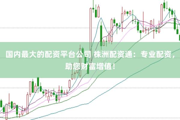 国内最大的配资平台公司 株洲配资通：专业配资，助您财富增值！