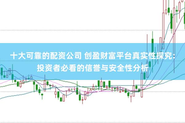 十大可靠的配资公司 创盈财富平台真实性探究：投资者必看的信誉与安全性分析