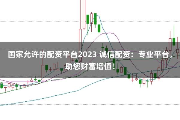 国家允许的配资平台2023 诚信配资：专业平台，助您财富增值！