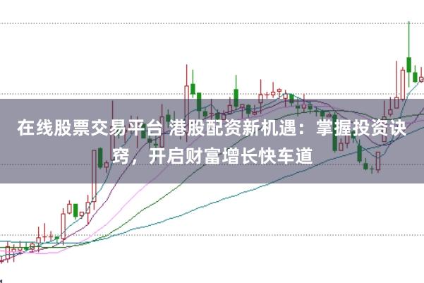 在线股票交易平台 港股配资新机遇：掌握投资诀窍，开启财富增长快车道