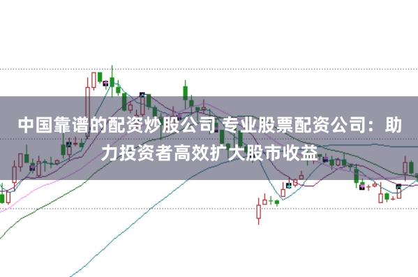中国靠谱的配资炒股公司 专业股票配资公司：助力投资者高效扩大股市收益