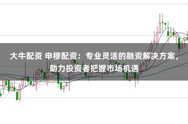 大牛配资 申穆配资：专业灵活的融资解决方案，助力投资者把握市场机遇