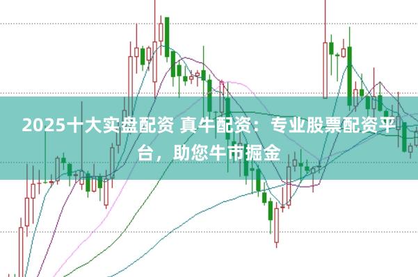 2025十大实盘配资 真牛配资：专业股票配资平台，助您牛市掘金