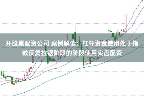开股票配资公司 案例解读：杠杆资金使用处于指数反复拉锯阶段的阶段使用实盘配资