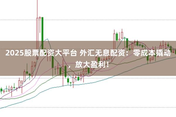 2025股票配资大平台 外汇无息配资：零成本撬动，放大盈利！
