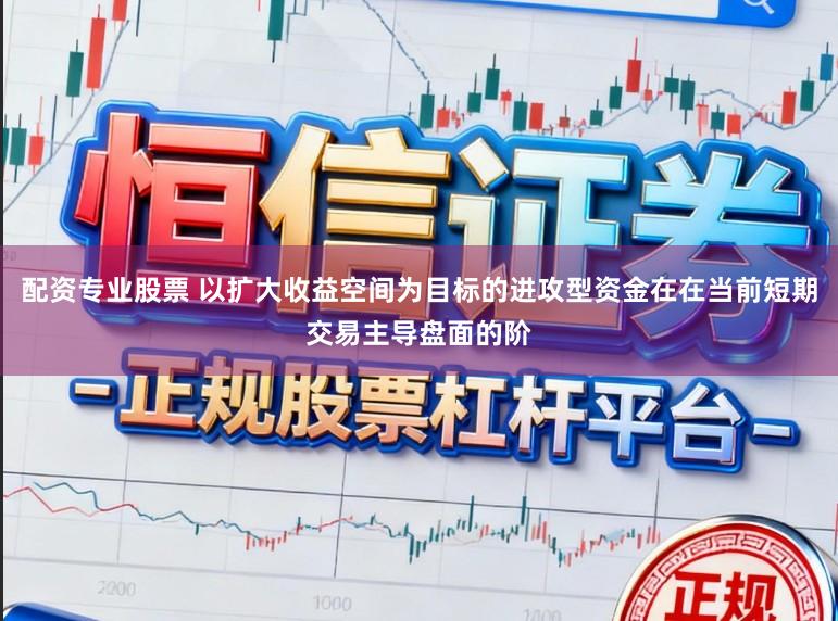 配资专业股票 以扩大收益空间为目标的进攻型资金在在当前短期交易主导盘面的阶