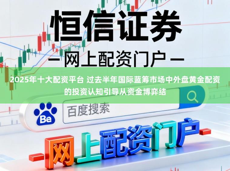 2025年十大配资平台 过去半年国际蓝筹市场中外盘黄金配资的投资认知引导从资金博弈结