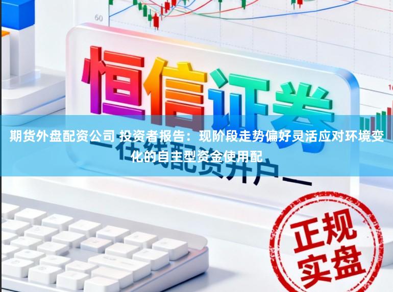 期货外盘配资公司 投资者报告：现阶段走势偏好灵活应对环境变化的自主型资金使用配