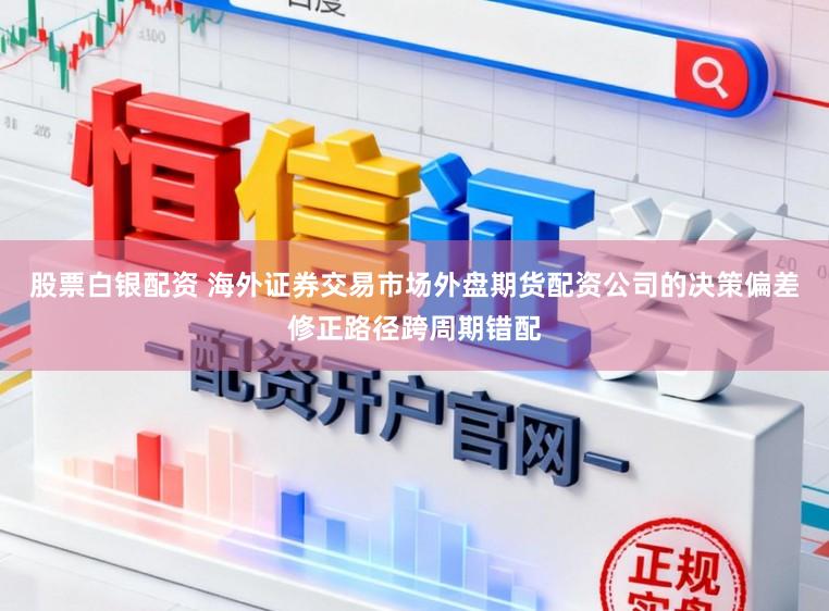 股票白银配资 海外证券交易市场外盘期货配资公司的决策偏差修正路径跨周期错配