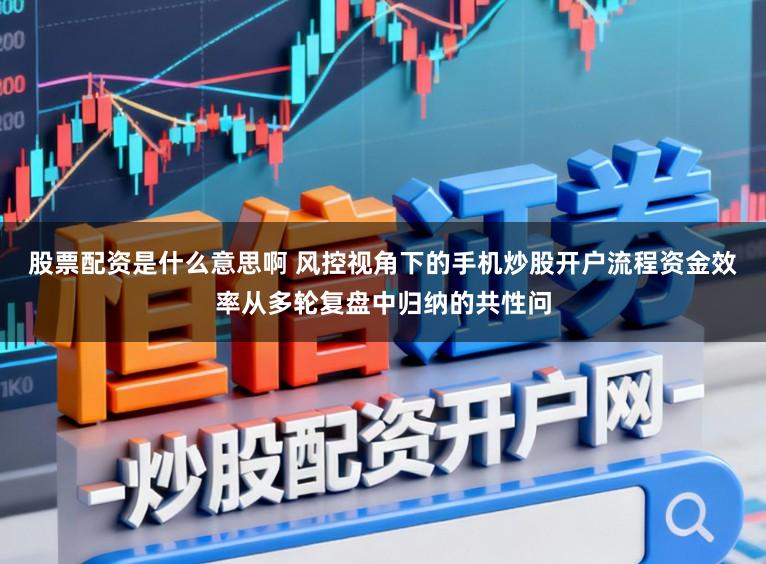 股票配资是什么意思啊 风控视角下的手机炒股开户流程资金效率从多轮复盘中归纳的共性问