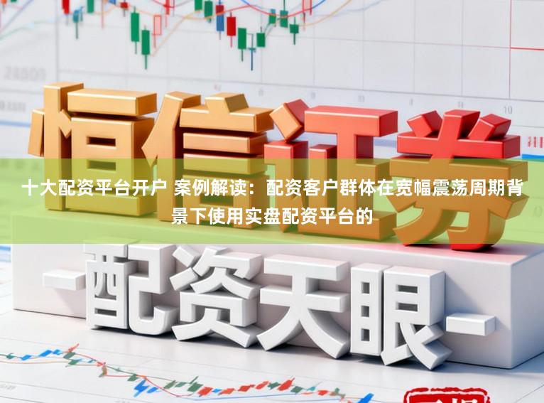 十大配资平台开户 案例解读：配资客户群体在宽幅震荡周期背景下使用实盘配资平台的