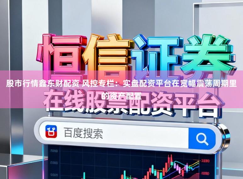 股市行情鑫东财配资 风控专栏：实盘配资平台在宽幅震荡周期里的资产配置