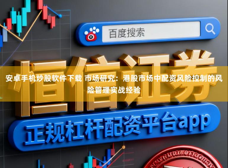 安卓手机炒股软件下载 市场研究：港股市场中配资风险控制的风险管理实战经验